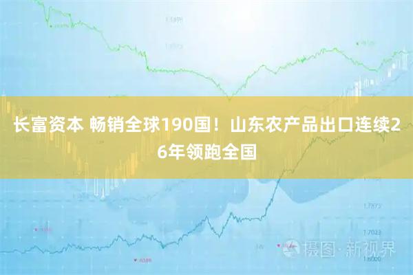 长富资本 畅销全球190国！山东农产品出口连续26年领跑全国