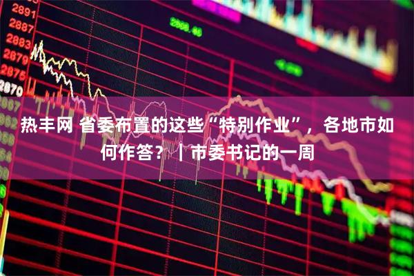 热丰网 省委布置的这些“特别作业”，各地市如何作答？｜市委书记的一周