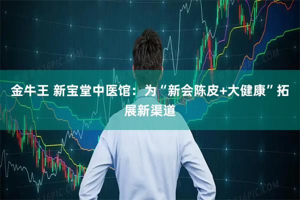 金牛王 新宝堂中医馆：为“新会陈皮+大健康”拓展新渠道