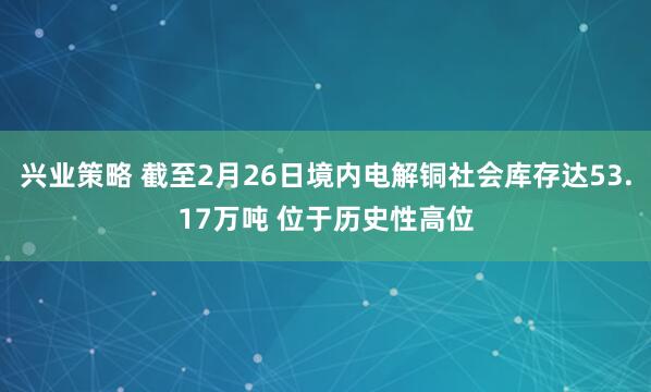 兴业策略 截至2月26日境内电解铜社会库存达53.17万吨 位于历史性高位